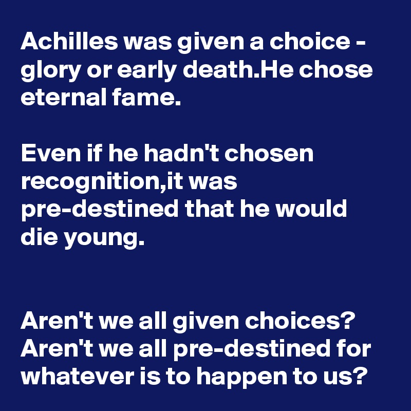 Achilles was given a choice - glory or early death.He chose eternal fame.

Even if he hadn't chosen recognition,it was pre-destined that he would die young.


Aren't we all given choices? Aren't we all pre-destined for whatever is to happen to us?