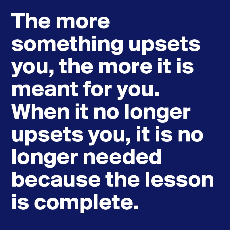 The more something upsets you, the more it is meant for you. When it no longer upsets you, it is no longer needed because the lesson is complete. 