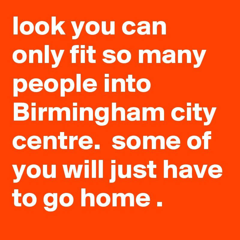 look you can only fit so many people into Birmingham city centre.  some of you will just have to go home .