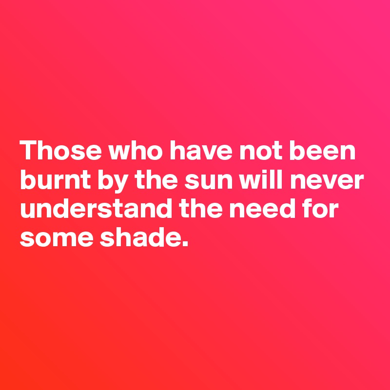 



Those who have not been burnt by the sun will never understand the need for some shade. 



