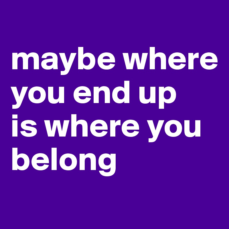 
maybe where you end up 
is where you belong
