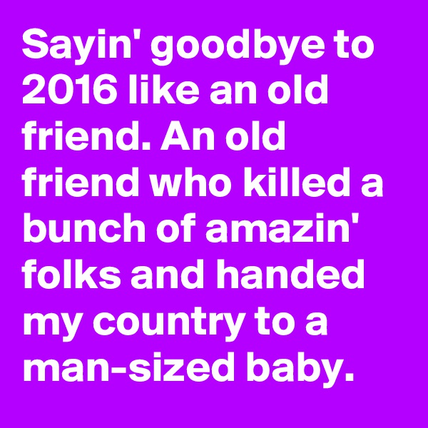 Sayin' goodbye to 2016 like an old friend. An old friend who killed a bunch of amazin' folks and handed my country to a man-sized baby.