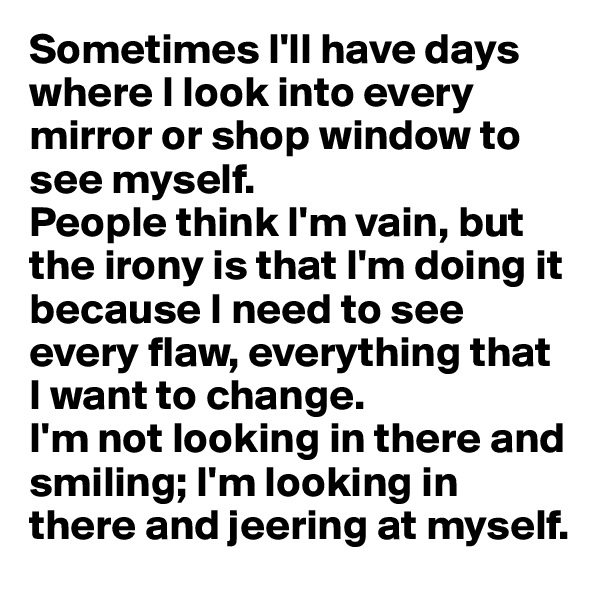 Sometimes I'll have days where I look into every mirror or shop window to see myself.
People think I'm vain, but the irony is that I'm doing it because I need to see every flaw, everything that I want to change. 
I'm not looking in there and smiling; I'm looking in there and jeering at myself.