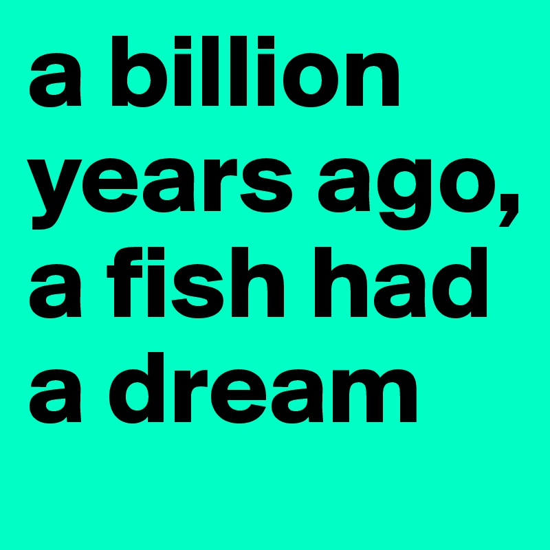 a billion years ago, a fish had a dream