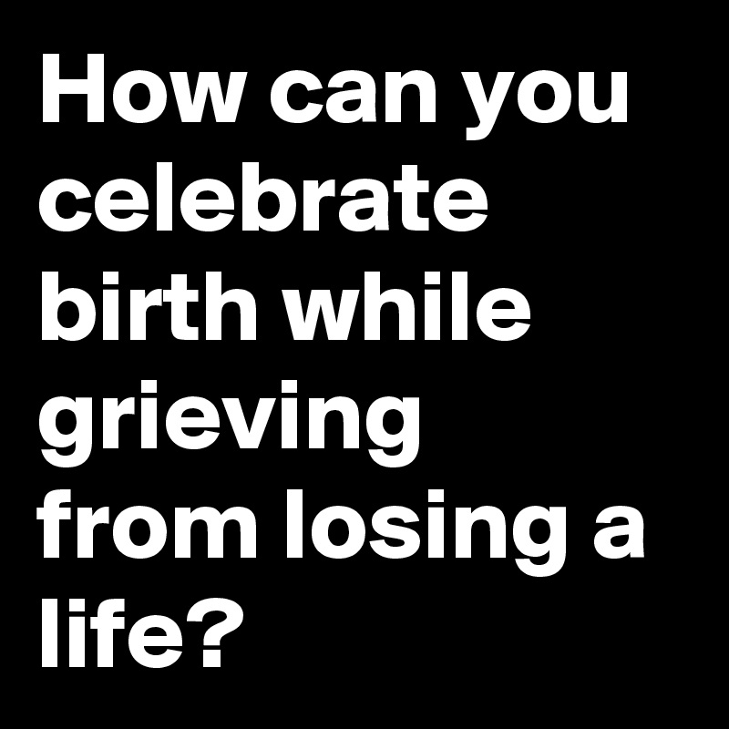 How can you celebrate birth while grieving from losing a life?
