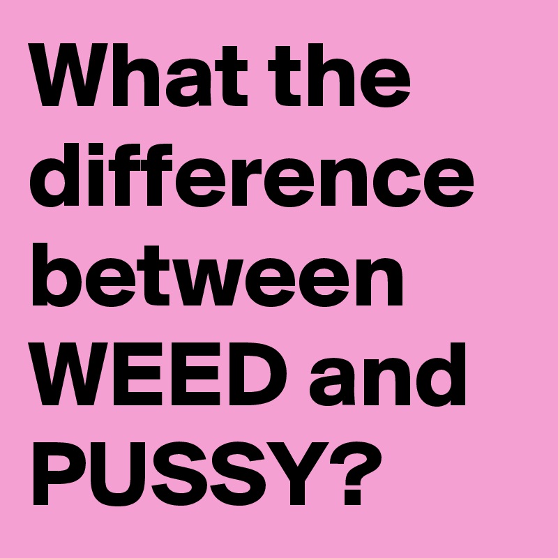 What the difference between WEED and PUSSY? 