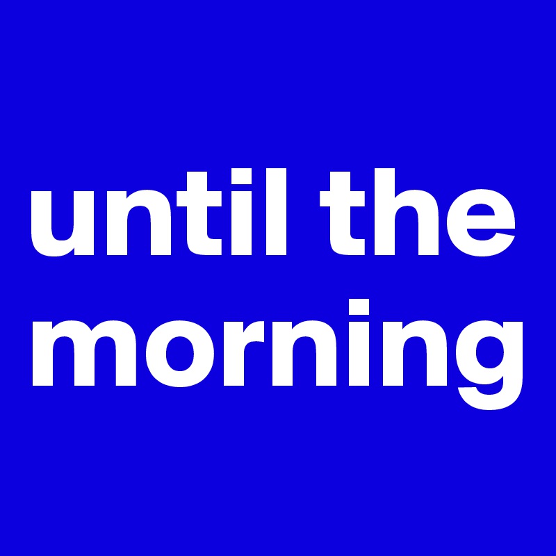 
until the morning
