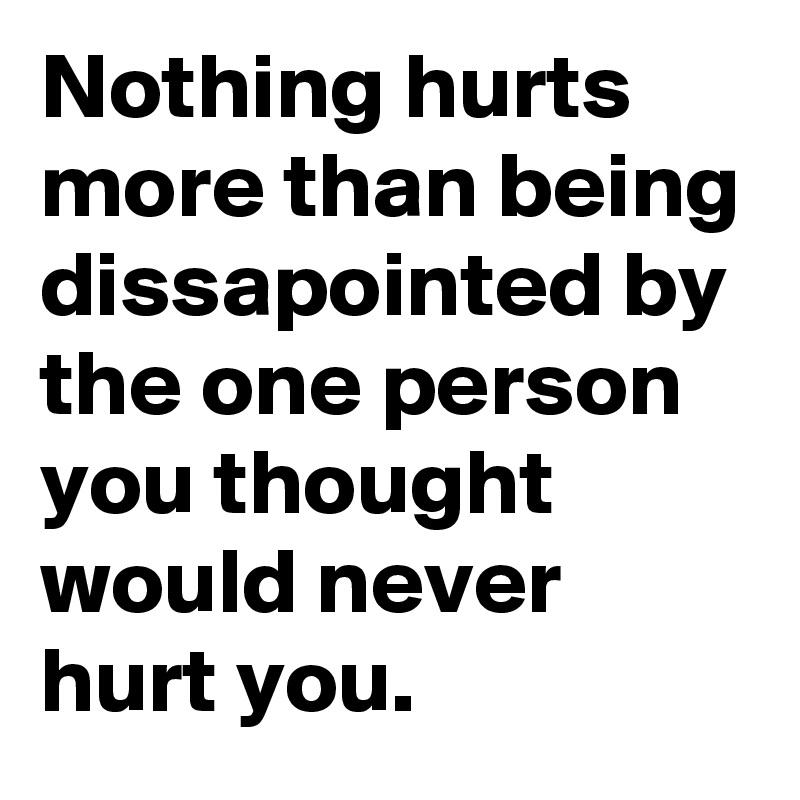 Nothing hurts more than being dissapointed by the one person you thought would never hurt you.