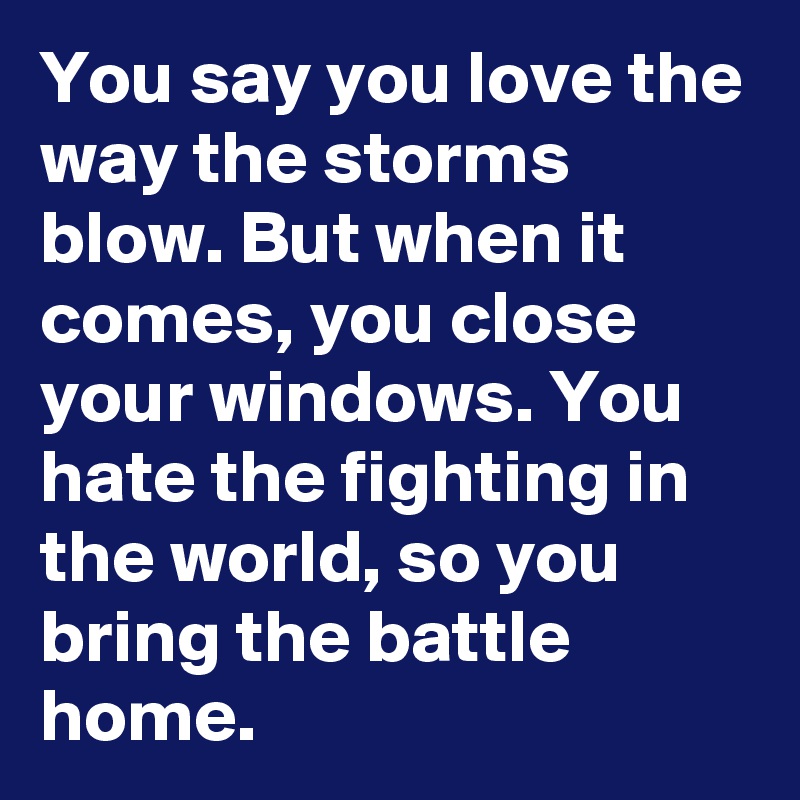 You say you love the way the storms blow. But when it comes, you close your windows. You hate the fighting in the world, so you bring the battle home.