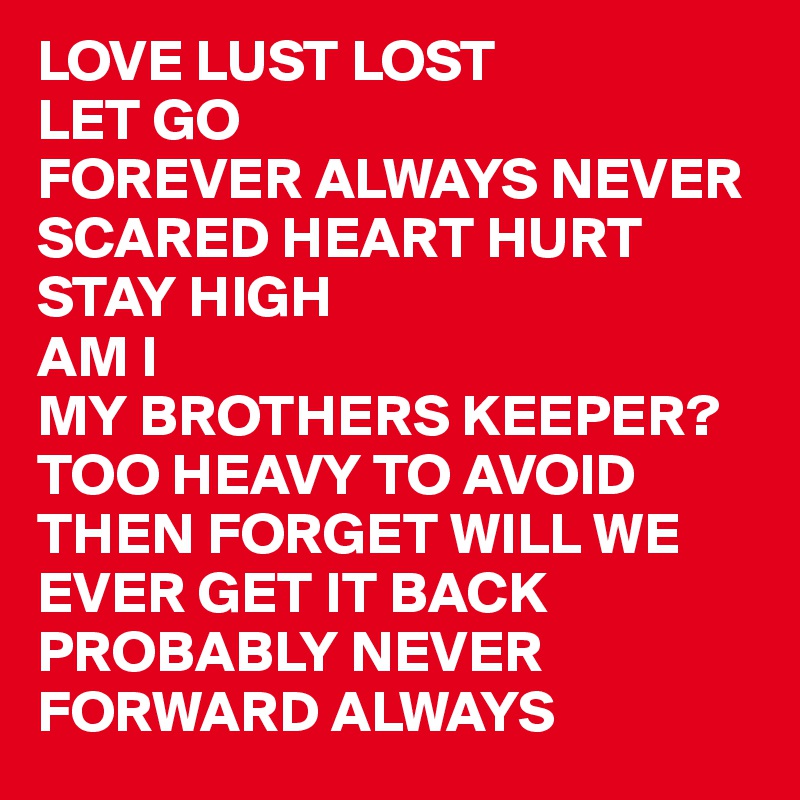 LOVE LUST LOST
LET GO 
FOREVER ALWAYS NEVER
SCARED HEART HURT 
STAY HIGH
AM I 
MY BROTHERS KEEPER?
TOO HEAVY TO AVOID
THEN FORGET WILL WE EVER GET IT BACK  PROBABLY NEVER FORWARD ALWAYS 