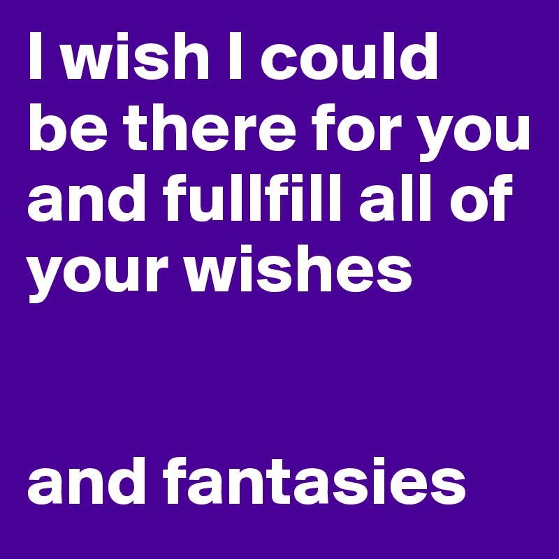 I wish I could be there for you and fullfill all of your wishes


and fantasies