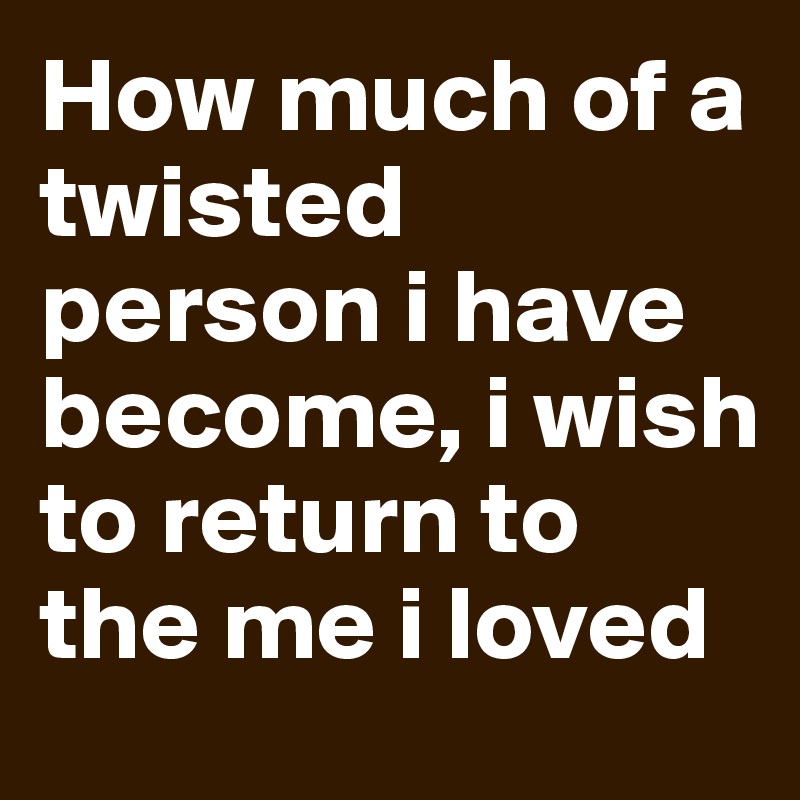 How much of a twisted person i have become, i wish to return to the me i loved