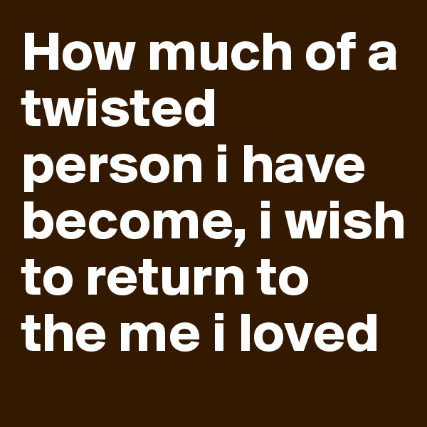 How much of a twisted person i have become, i wish to return to the me i loved