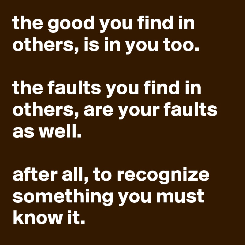 the good you find in others, is in you too. 

the faults you find in  others, are your faults as well.

after all, to recognize something you must know it. 