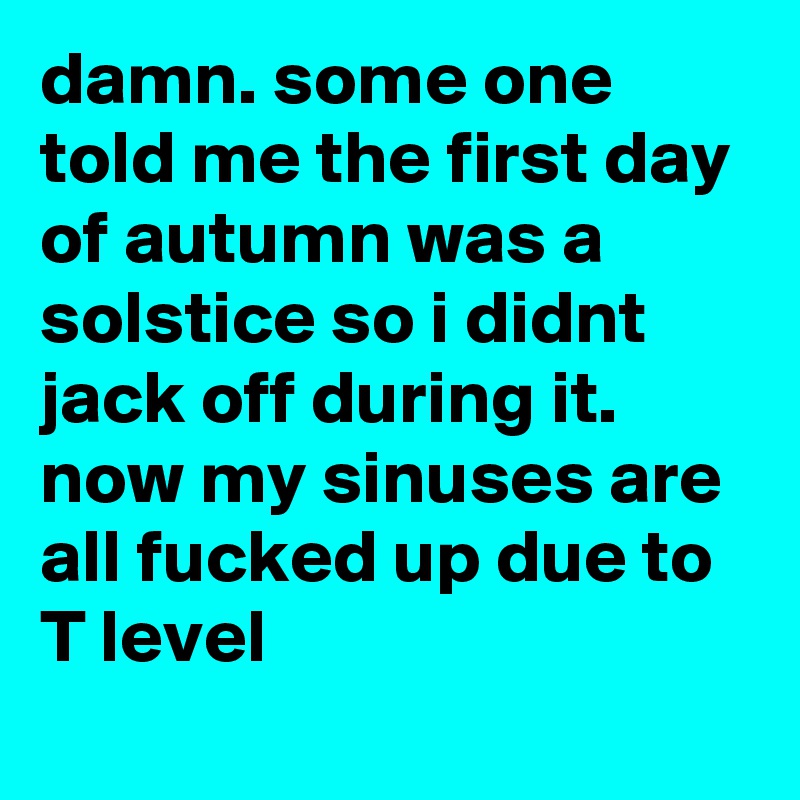 damn. some one told me the first day of autumn was a solstice so i didnt jack off during it. now my sinuses are all fucked up due to T level