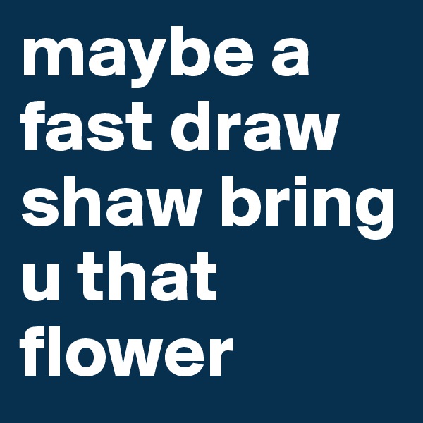 maybe a fast draw shaw bring u that flower