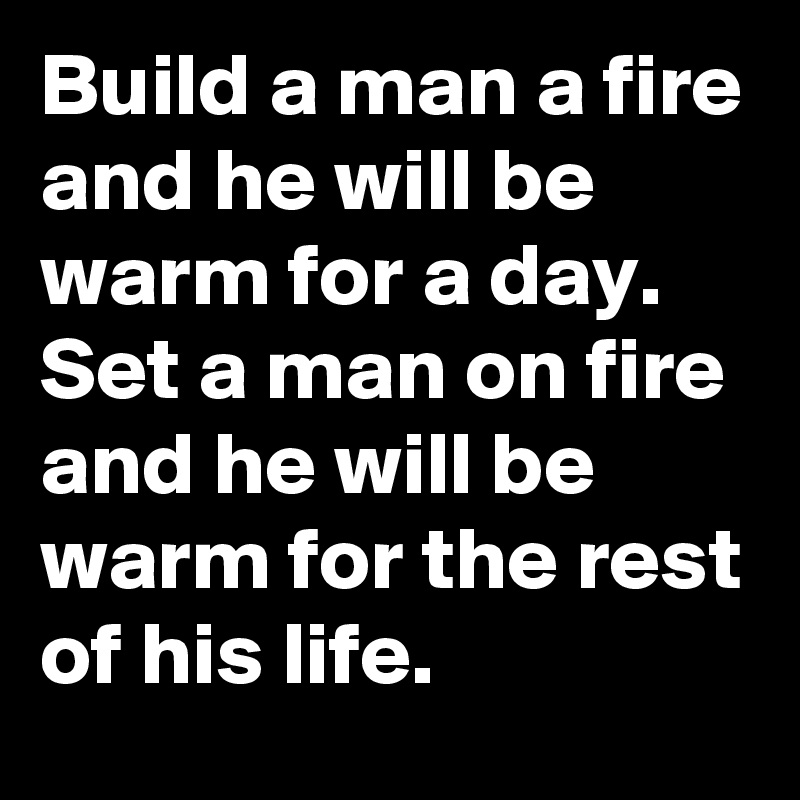 Build A Man A Fire And He Will Be Warm For A Day Set A Man On Fire And He Will Be Warm For The Rest Of His Life Post By