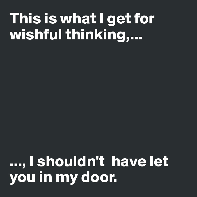 This is what I get for wishful thinking,...







..., I shouldn't  have let you in my door. 