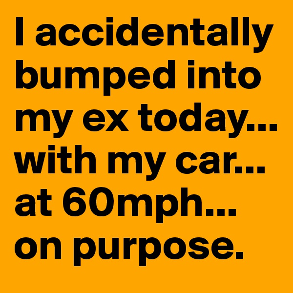 I accidentally bumped into my ex today... with my car... at 60mph... on purpose.