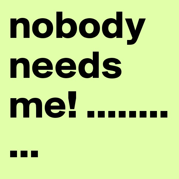 nobody needs me! ...........