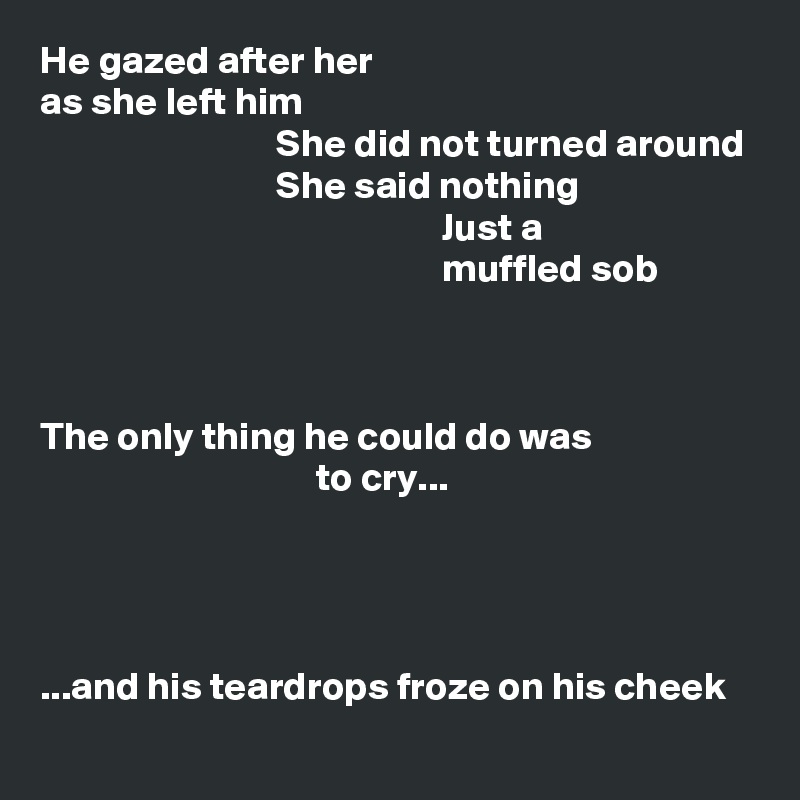 He gazed after her
as she left him
                              She did not turned around
                              She said nothing
                                                   Just a
                                                   muffled sob



The only thing he could do was
                                   to cry...




...and his teardrops froze on his cheek