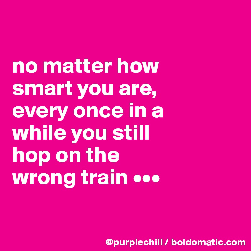 

no matter how 
smart you are, 
every once in a 
while you still 
hop on the 
wrong train •••

