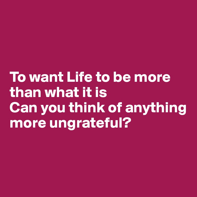 



To want Life to be more than what it is
Can you think of anything 
more ungrateful?


