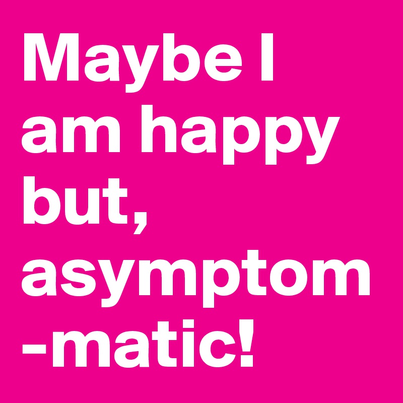 Maybe I am happy but,     asymptom-matic!