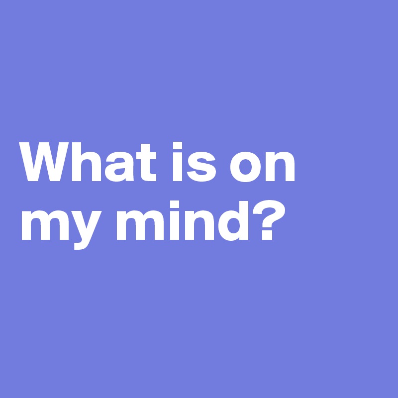 

What is on my mind? 

