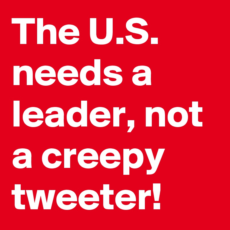 The U.S. needs a leader, not a creepy tweeter!