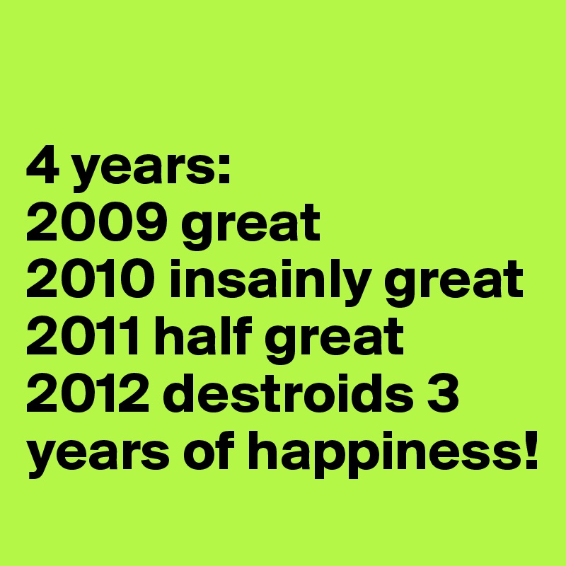 

4 years:
2009 great 
2010 insainly great
2011 half great
2012 destroids 3 years of happiness!