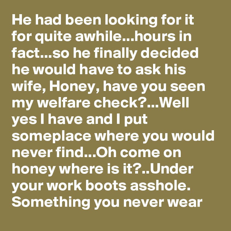 He had been looking for it for quite awhile...hours in fact...so he finally decided he would have to ask his wife, Honey, have you seen my welfare check?...Well yes I have and I put someplace where you would never find...Oh come on honey where is it?..Under your work boots asshole. Something you never wear