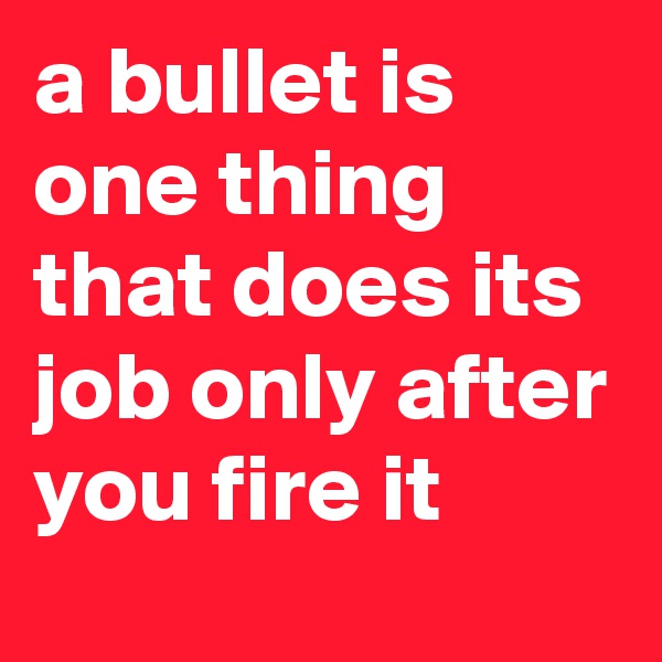 a bullet is one thing that does its job only after you fire it 