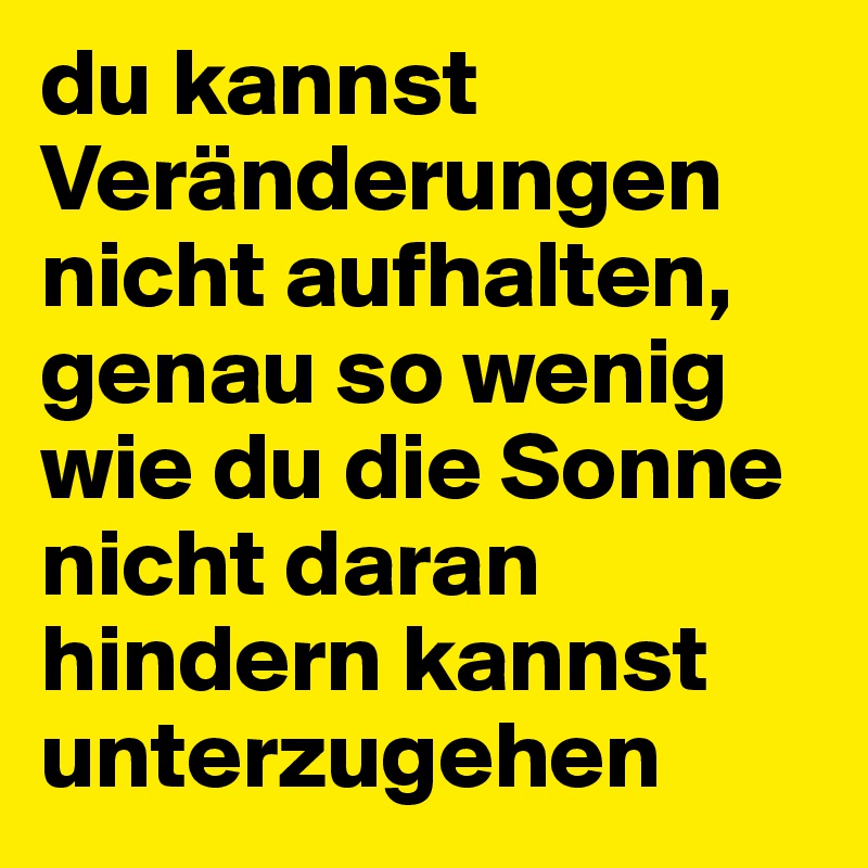 du kannst Veränderungen nicht aufhalten, genau so wenig wie du die Sonne nicht daran hindern kannst unterzugehen