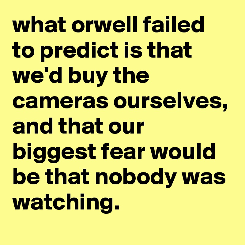 what orwell failed to predict is that we'd buy the cameras ourselves, and that our biggest fear would be that nobody was watching.