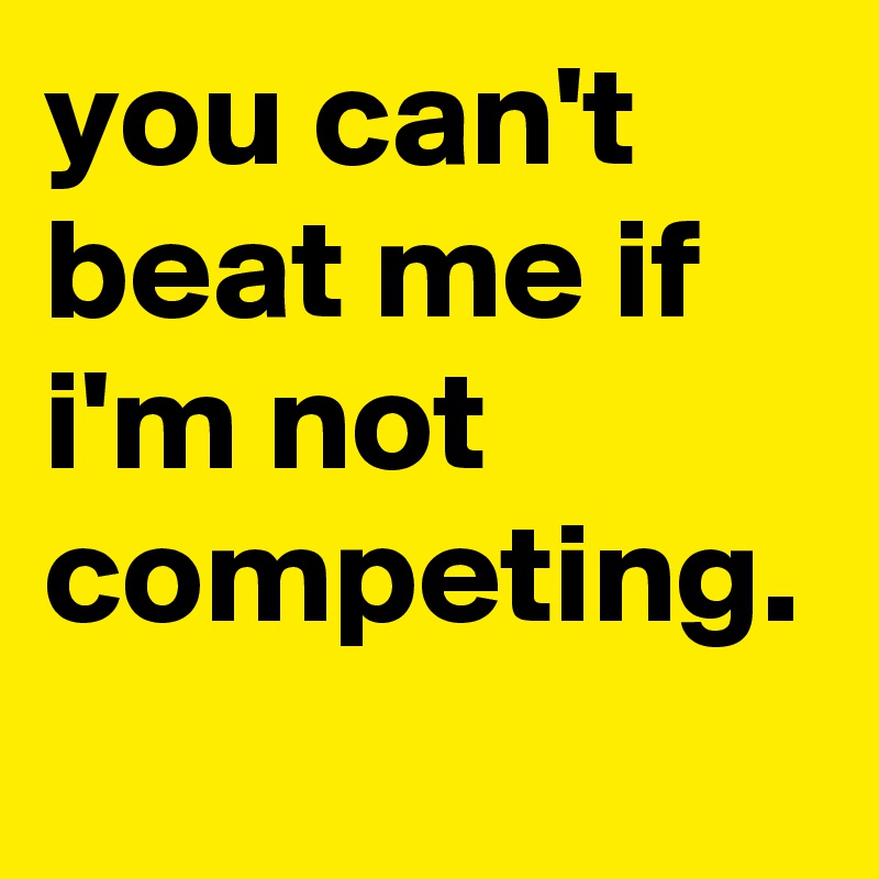 you can't beat me if i'm not competing.