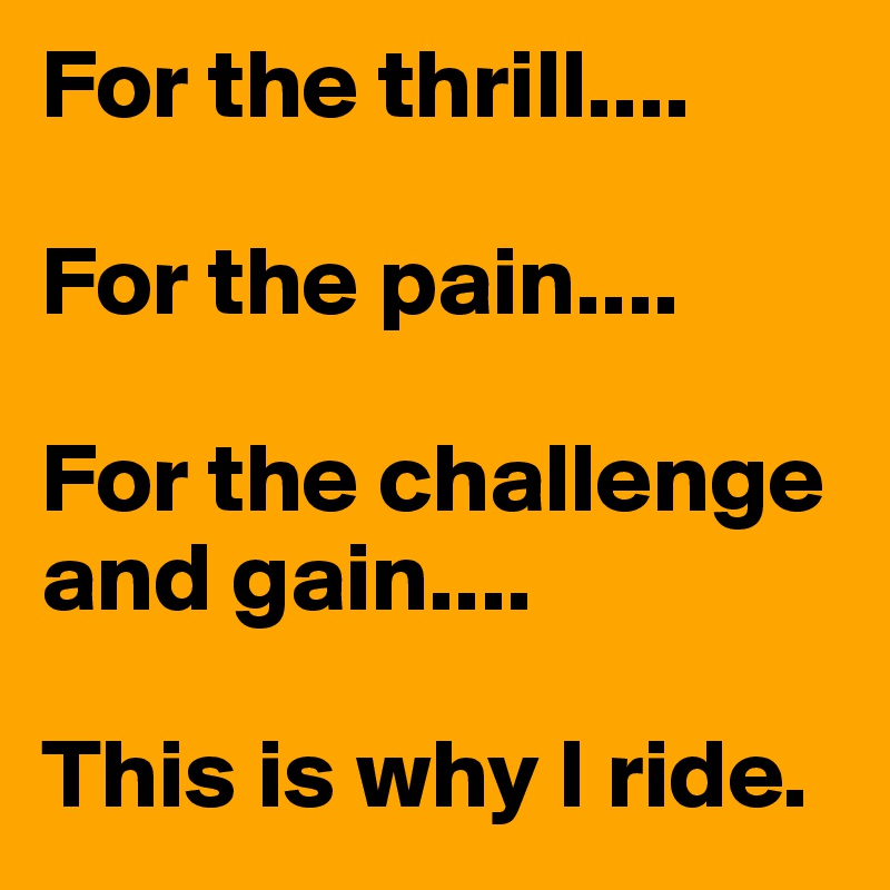 For the thrill....

For the pain....

For the challenge and gain....

This is why I ride.