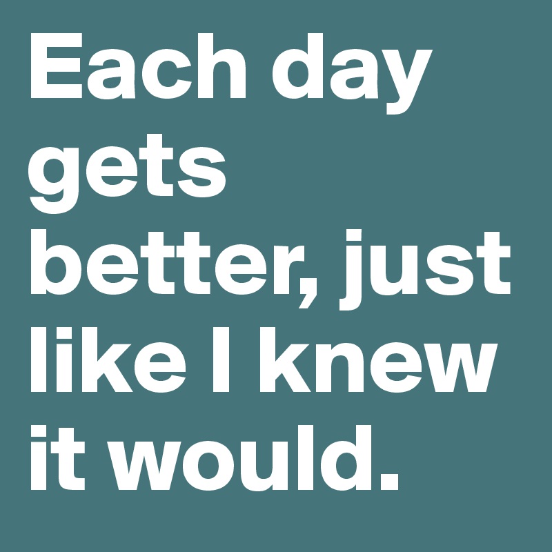 Each day gets better, just like I knew it would.