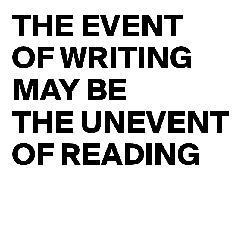 THE EVENT OF WRITING  MAY BE 
THE UNEVENT OF READING
