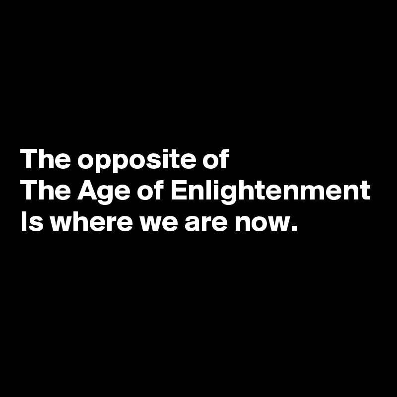 



The opposite of
The Age of Enlightenment
Is where we are now.




