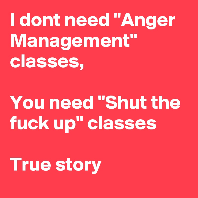 I dont need "Anger Management" classes, 

You need "Shut the fuck up" classes

True story