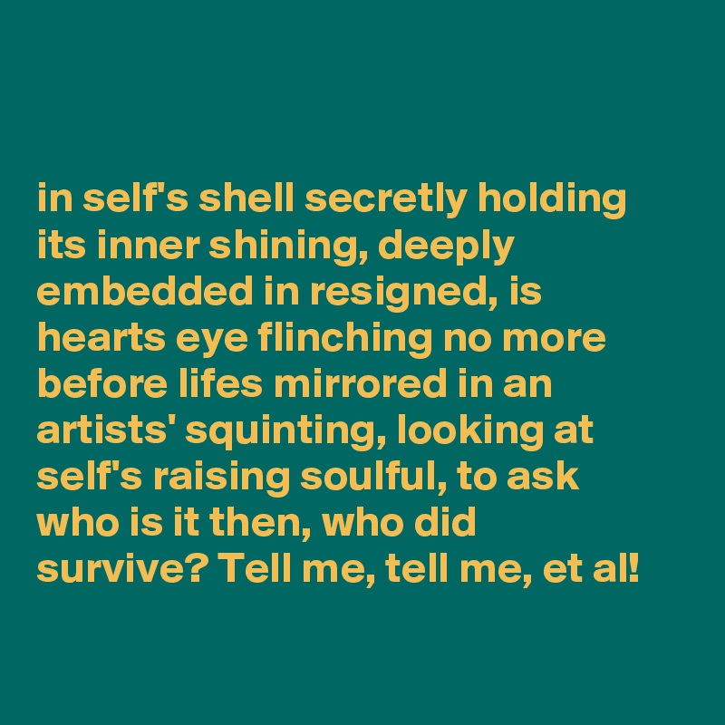 


in self's shell secretly holding 
its inner shining, deeply    
embedded in resigned, is  
hearts eye flinching no more
before lifes mirrored in an 
artists' squinting, looking at 
self's raising soulful, to ask
who is it then, who did
survive? Tell me, tell me, et al! 

