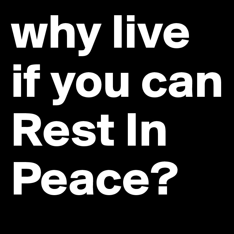 why live if you can Rest In Peace? 