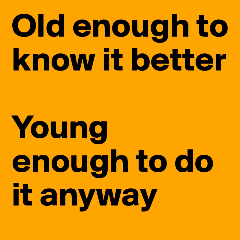 Old enough to know it better

Young enough to do it anyway