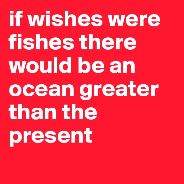 if wishes were fishes there would be an ocean greater than the present 
