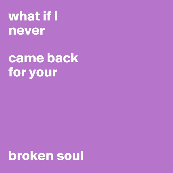 what if I 
never 

came back 
for your 





broken soul