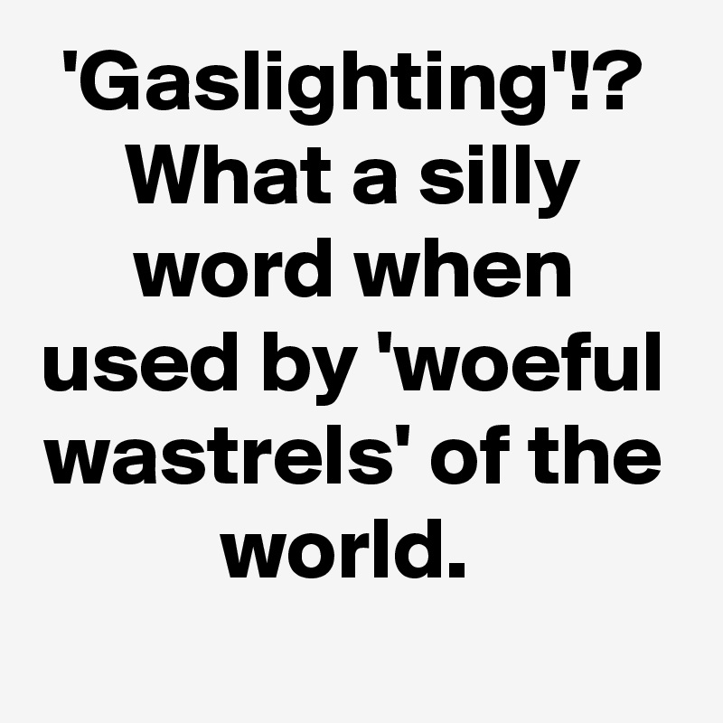 'Gaslighting'!?
What a silly word when used by 'woeful wastrels' of the world. 