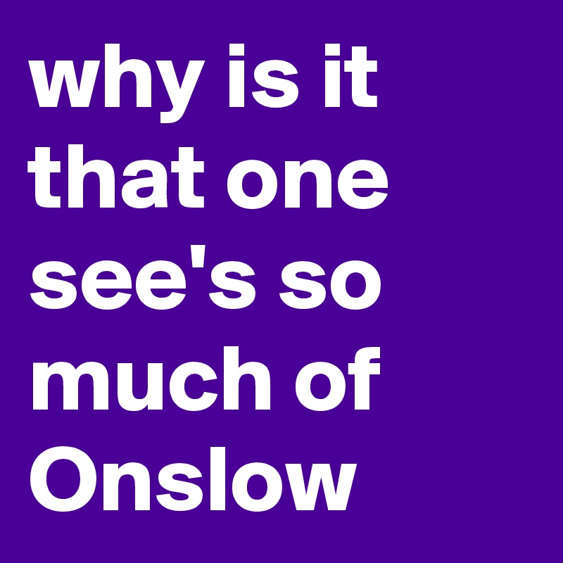 why is it that one see's so much of Onslow