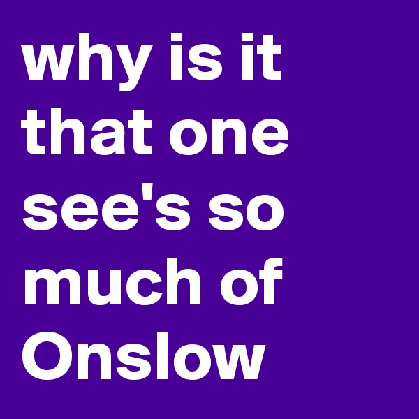 why is it that one see's so much of Onslow