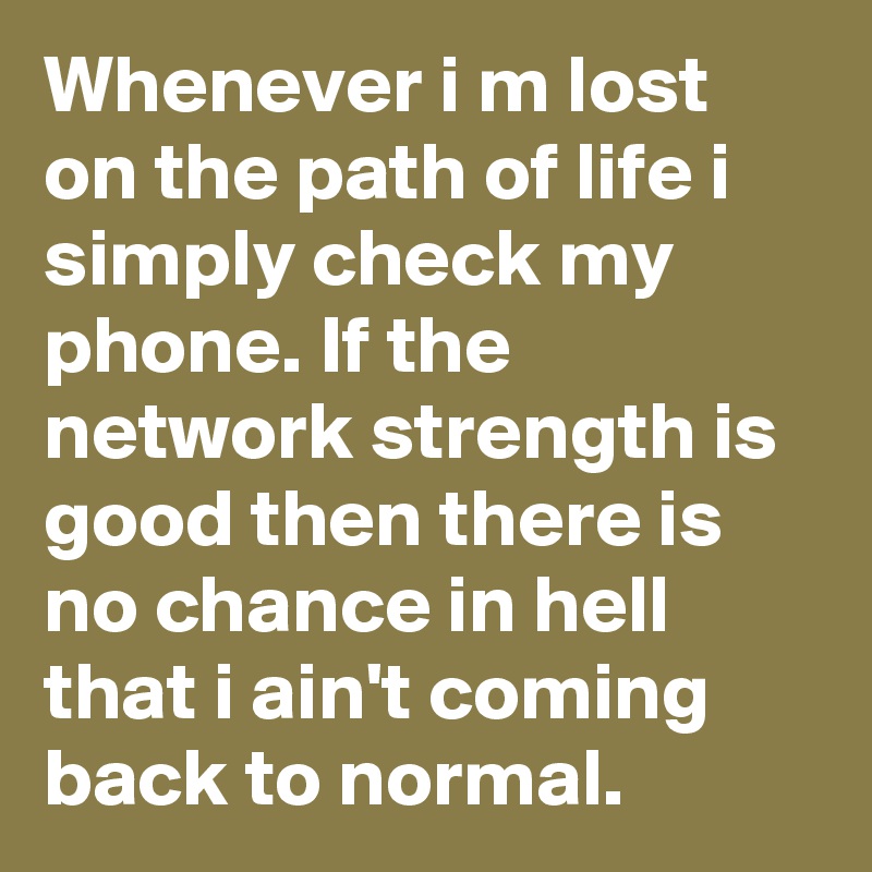 Whenever i m lost on the path of life i simply check my phone. If the network strength is good then there is no chance in hell that i ain't coming back to normal.